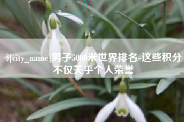 黑龙江男子5000米世界排名-这些积分不仅关乎个人荣誉