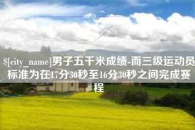 黑龙江男子五千米成绩-而三级运动员标准为在17分30秒至16分30秒之间完成赛程