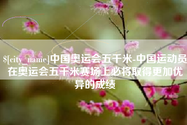 黑龙江中国奥运会五千米-中国运动员在奥运会五千米赛场上必将取得更加优异的成绩