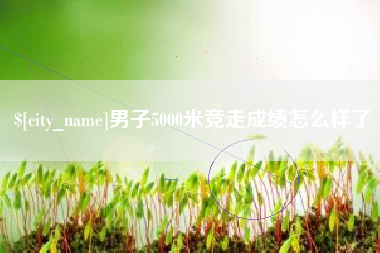 黑龙江男子5000米竞走成绩怎么样了