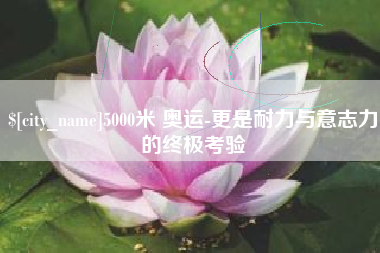 黑龙江5000米 奥运-更是耐力与意志力的终极考验