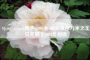 黑龙江男子 5000米-原纪录由万米之王贝克勒于2004年创造