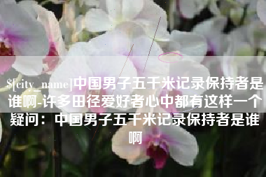 黑龙江中国男子五千米记录保持者是谁啊-许多田径爱好者心中都有这样一个疑问：中国男子五千米记录保持者是谁啊
