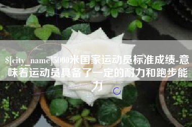 黑龙江5000米国家运动员标准成绩-意味着运动员具备了一定的耐力和跑步能力