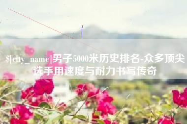 黑龙江男子5000米历史排名-众多顶尖选手用速度与耐力书写传奇